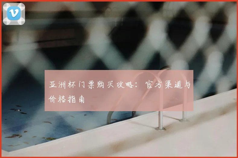 亚洲杯门票购买攻略：官方渠道与价格指南