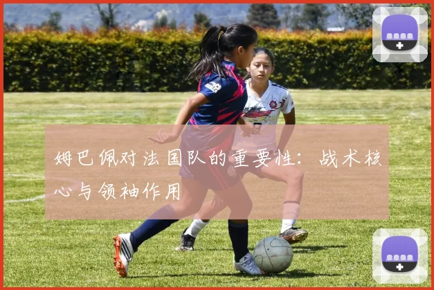 姆巴佩对法国队的重要性：战术核心与领袖作用