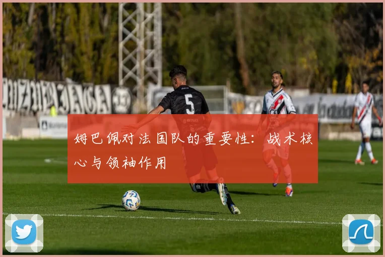姆巴佩对法国队的重要性:战术核心与领袖作用